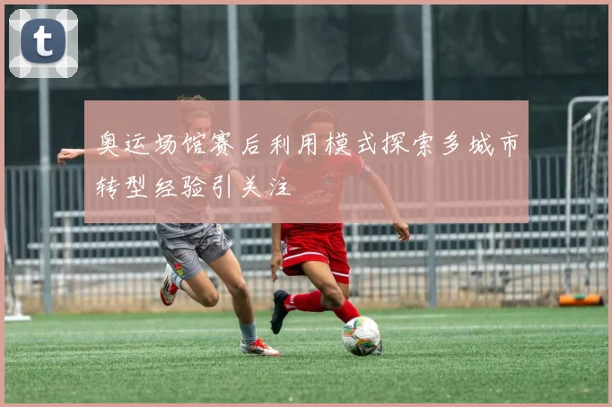 奥运场馆赛后利用模式探索多城市转型经验引关注