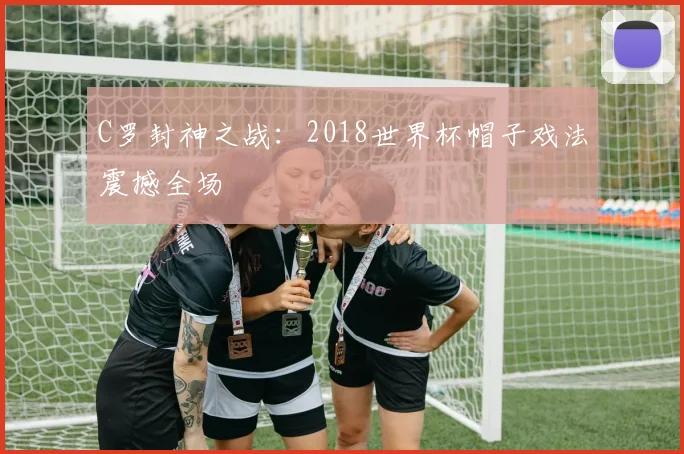 C罗封神之战:2018世界杯帽子戏法震撼全场