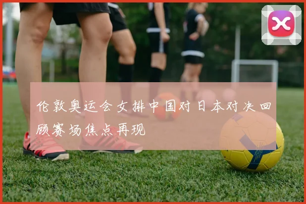 伦敦奥运会女排中国对日本对决回顾赛场焦点再现