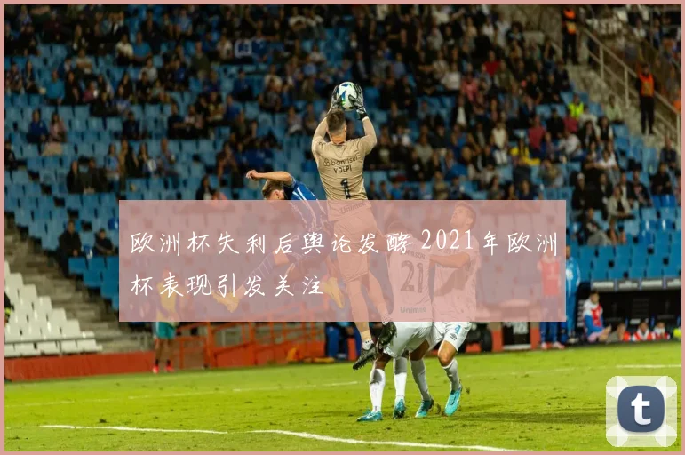 欧洲杯失利后舆论发酵 2021年欧洲杯表现引发关注