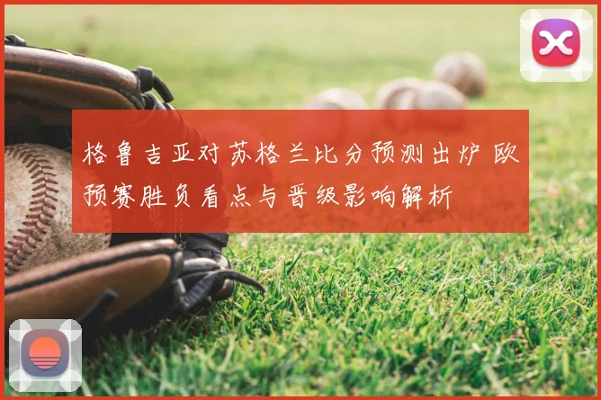 格鲁吉亚对苏格兰比分预测出炉 欧预赛胜负看点与晋级影响解析