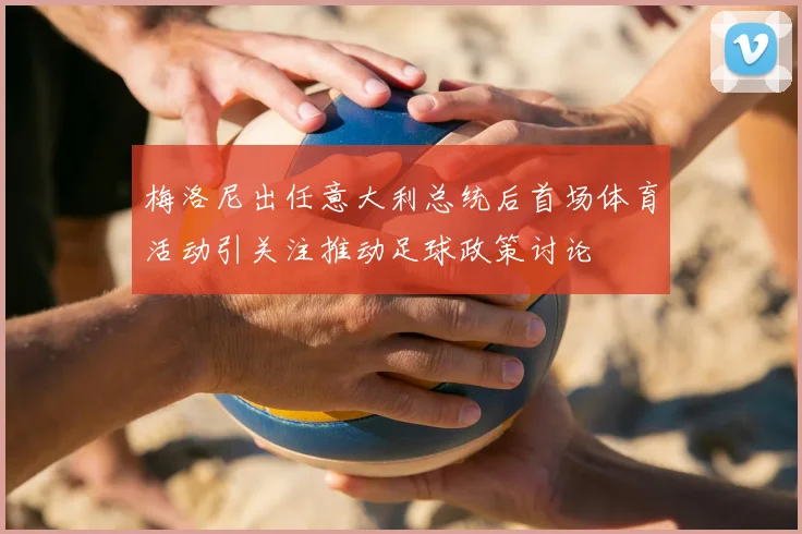 梅洛尼出任意大利总统后首场体育活动引关注推动足球政策讨论