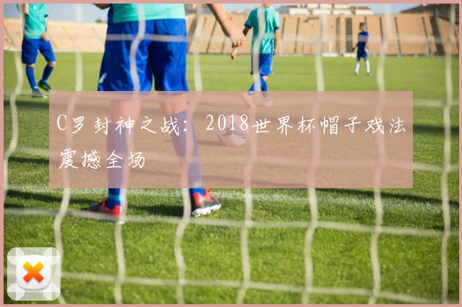 C罗封神之战:2018世界杯帽子戏法震撼全场