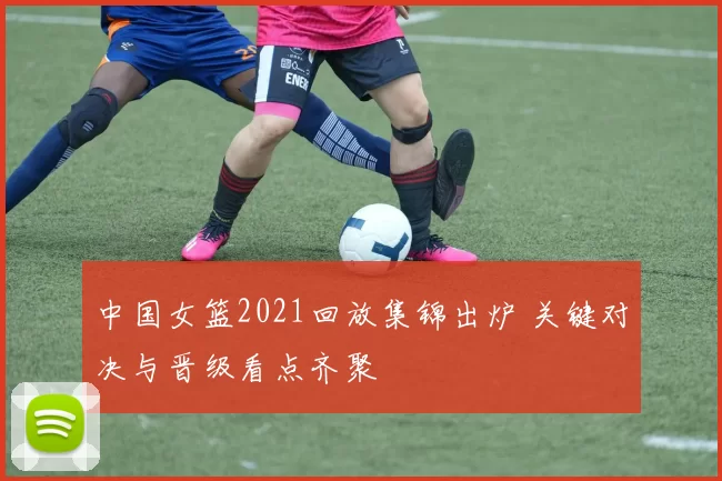 中国女篮2021回放集锦出炉 关键对决与晋级看点齐聚