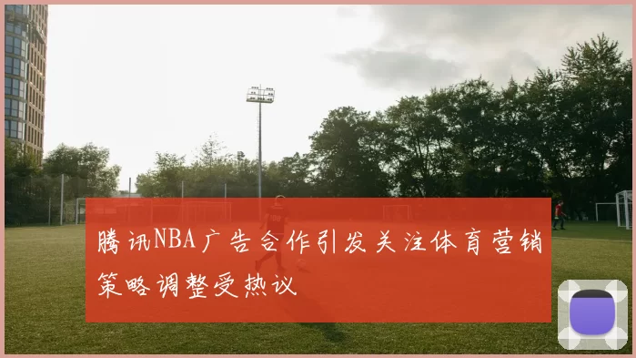 腾讯NBA广告合作引发关注体育营销策略调整受热议