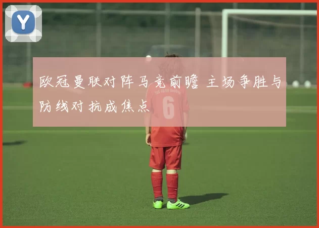 欧冠曼联对阵马竞前瞻 主场争胜与防线对抗成焦点