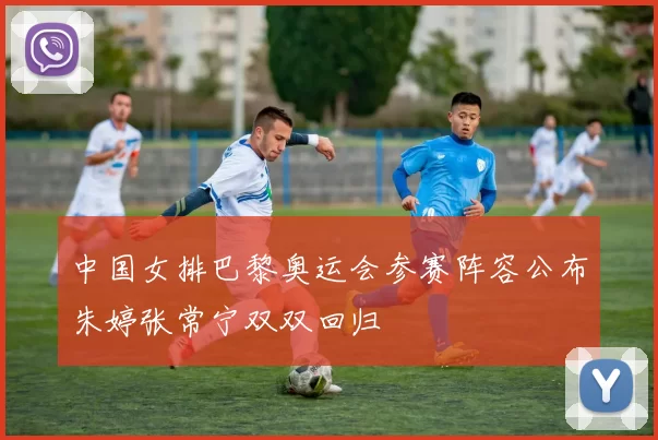 中国女排巴黎奥运会参赛阵容公布朱婷张常宁双双回归