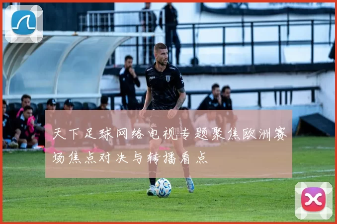 天下足球网络电视专题聚焦欧洲赛场焦点对决与转播看点