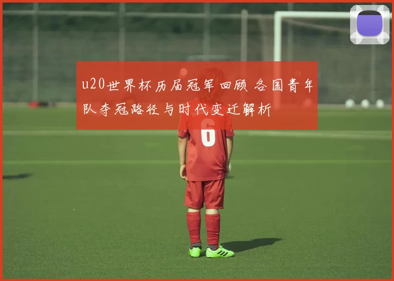 u20世界杯历届冠军回顾 各国青年队夺冠路径与时代变迁解析