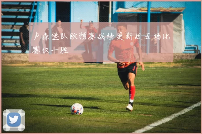 卢森堡队欧预赛战绩更新近五场比赛仅一胜