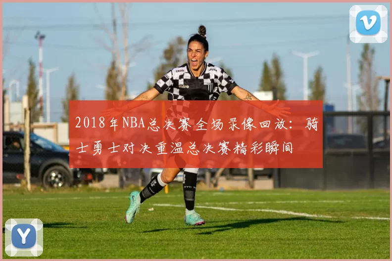 2018年NBA总决赛全场录像回放：骑士勇士对决重温总决赛精彩瞬间