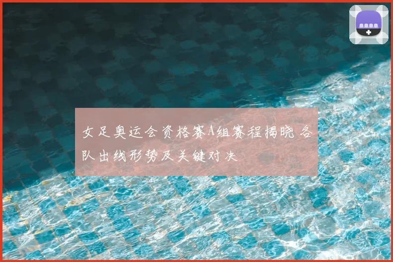 女足奥运会资格赛A组赛程揭晓 各队出线形势及关键对决