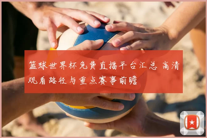 篮球世界杯免费直播平台汇总 高清观看路径与重点赛事前瞻