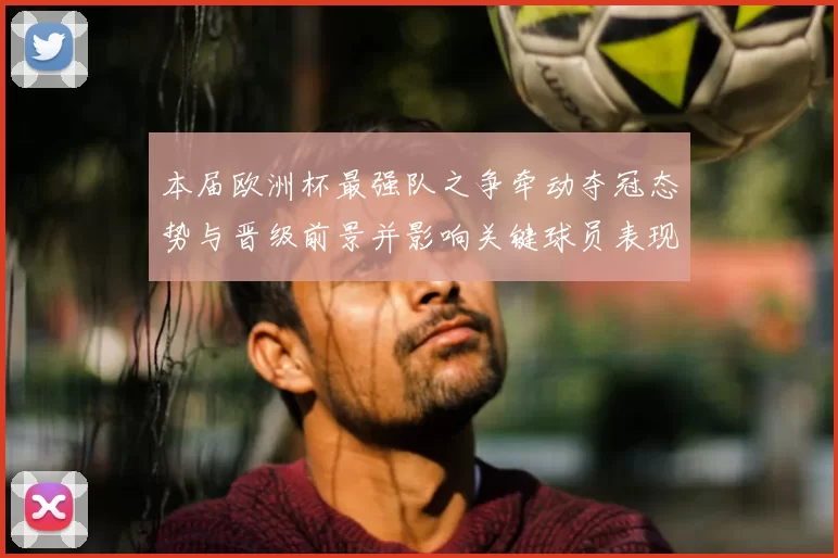 本届欧洲杯最强队之争牵动夺冠态势与晋级前景并影响关键球员表现