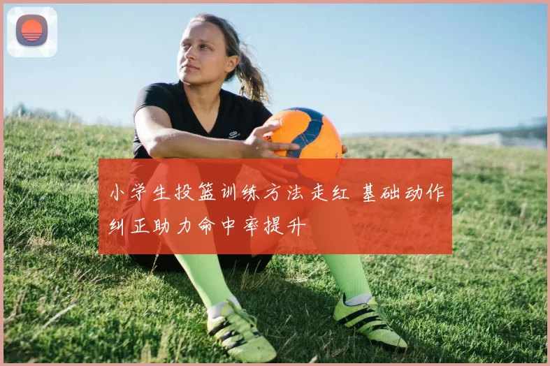 小学生投篮训练方法走红 基础动作纠正助力命中率提升
