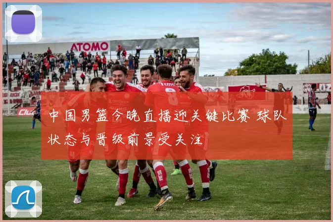 中国男篮今晚直播迎关键比赛 球队状态与晋级前景受关注