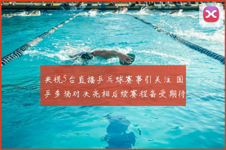 央视5台直播乒乓球赛事引关注 国乒多场对决亮相后续赛程备受期待