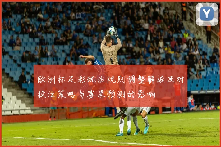 欧洲杯足彩玩法规则调整解读及对投注策略与赛果预测的影响