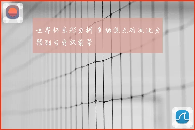 世界杯竞彩分析 多场焦点对决比分预测与晋级前景