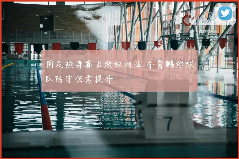国足热身赛击败叙利亚 李霄鹏称球队防守仍需提升