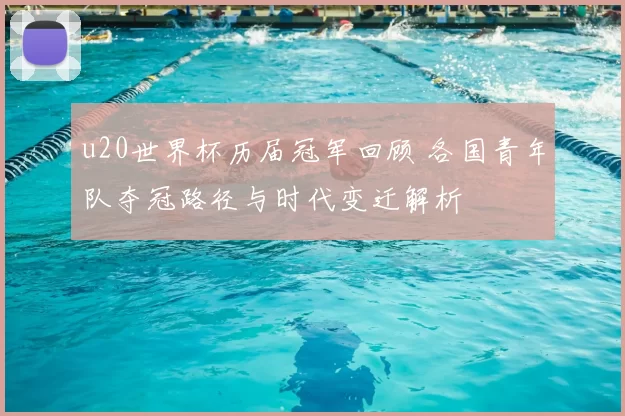 u20世界杯历届冠军回顾 各国青年队夺冠路径与时代变迁解析