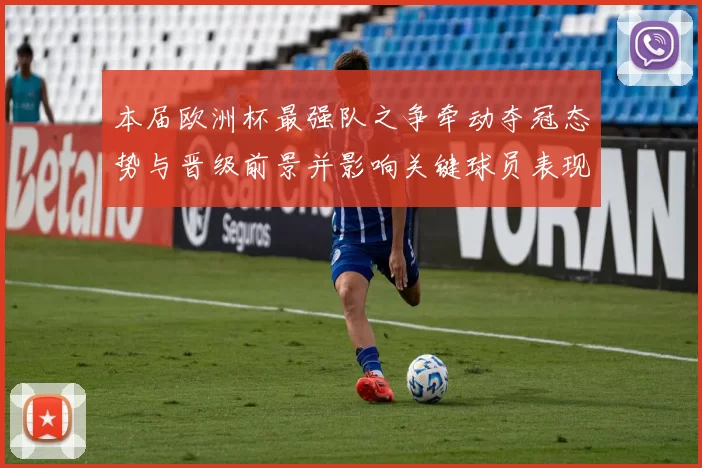 本届欧洲杯最强队之争牵动夺冠态势与晋级前景并影响关键球员表现
