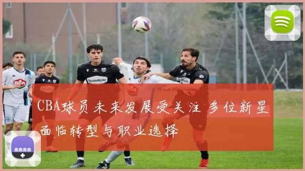 CBA球员未来发展受关注 多位新星面临转型与职业选择