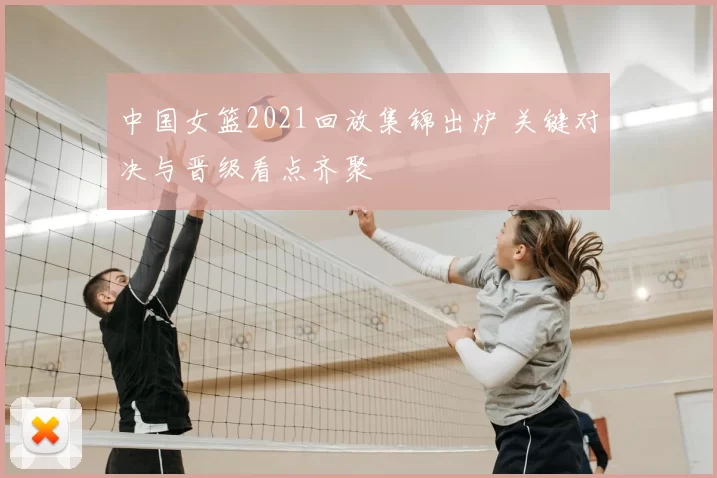 中国女篮2021回放集锦出炉 关键对决与晋级看点齐聚