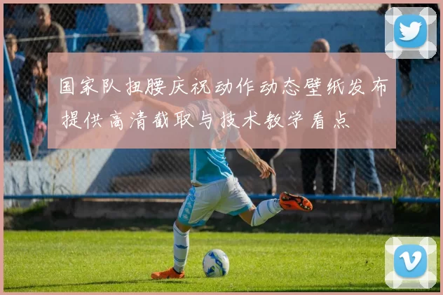 国家队扭腰庆祝动作动态壁纸发布 提供高清截取与技术教学看点