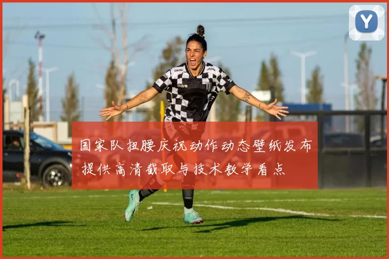 国家队扭腰庆祝动作动态壁纸发布 提供高清截取与技术教学看点