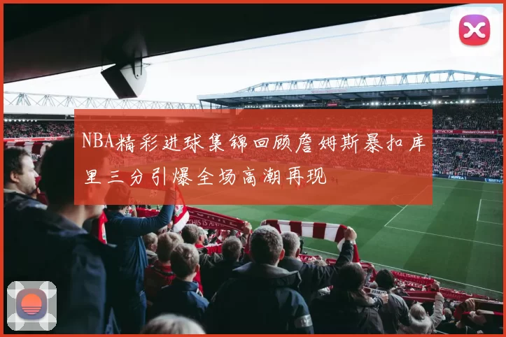 NBA精彩进球集锦回顾詹姆斯暴扣库里三分引爆全场高潮再现