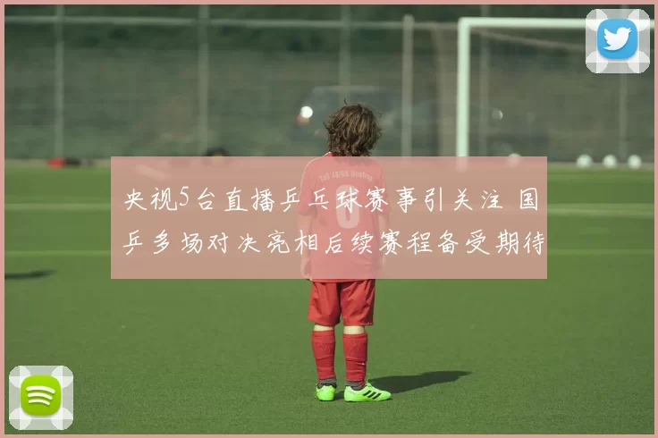 央视5台直播乒乓球赛事引关注 国乒多场对决亮相后续赛程备受期待