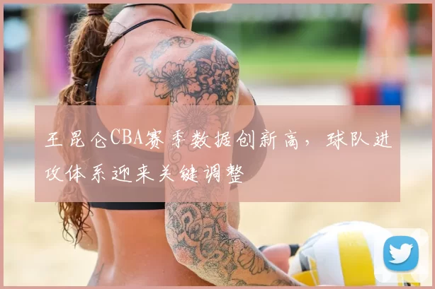 王昆仑CBA赛季数据创新高，球队进攻体系迎来关键调整
