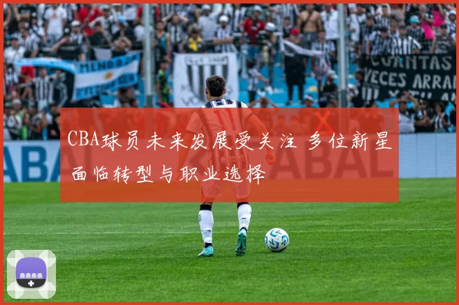 CBA球员未来发展受关注 多位新星面临转型与职业选择