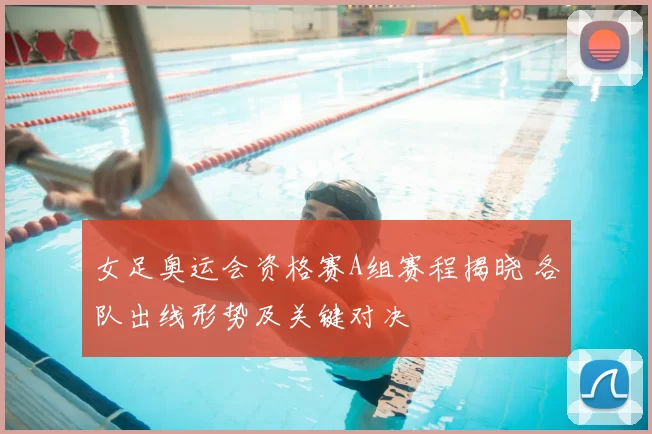 女足奥运会资格赛A组赛程揭晓 各队出线形势及关键对决