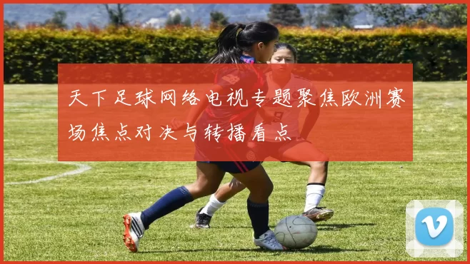 天下足球网络电视专题聚焦欧洲赛场焦点对决与转播看点