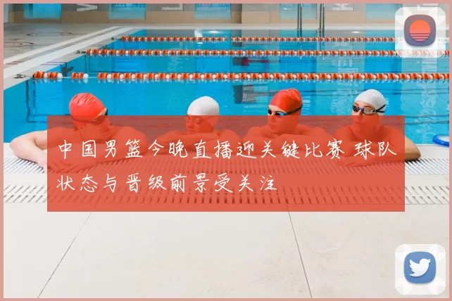 中国男篮今晚直播迎关键比赛 球队状态与晋级前景受关注