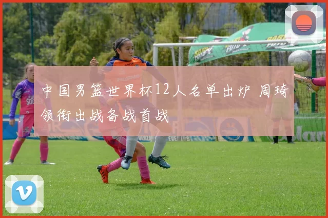 中国男篮世界杯12人名单出炉 周琦领衔出战备战首战