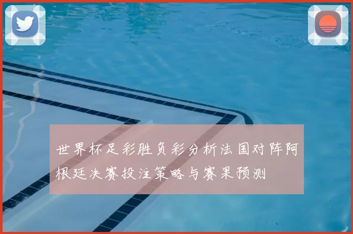 世界杯足彩胜负彩分析法国对阵阿根廷决赛投注策略与赛果预测