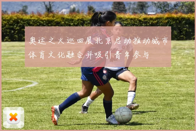 奥运之火巡回展北京启动推动城市体育文化融合并吸引青年参与