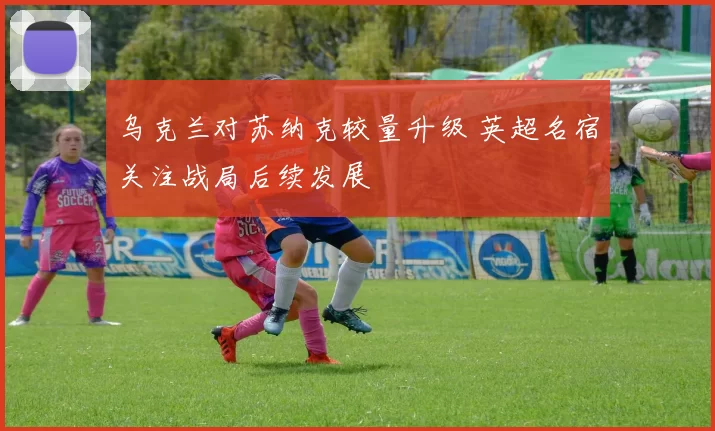 乌克兰对苏纳克较量升级 英超名宿关注战局后续发展