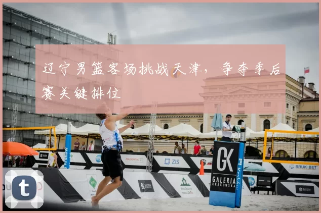 辽宁男篮客场挑战天津，争夺季后赛关键排位