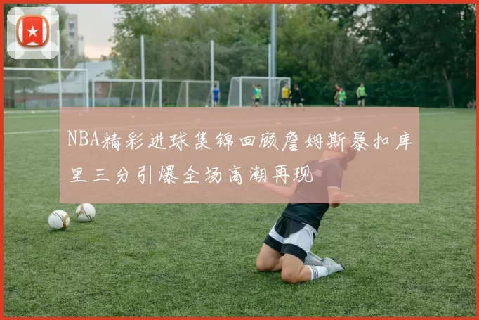NBA精彩进球集锦回顾詹姆斯暴扣库里三分引爆全场高潮再现