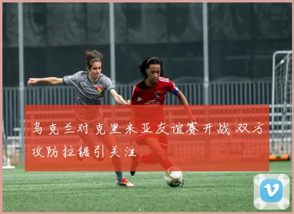 乌克兰对克里米亚友谊赛开战 双方攻防拉锯引关注