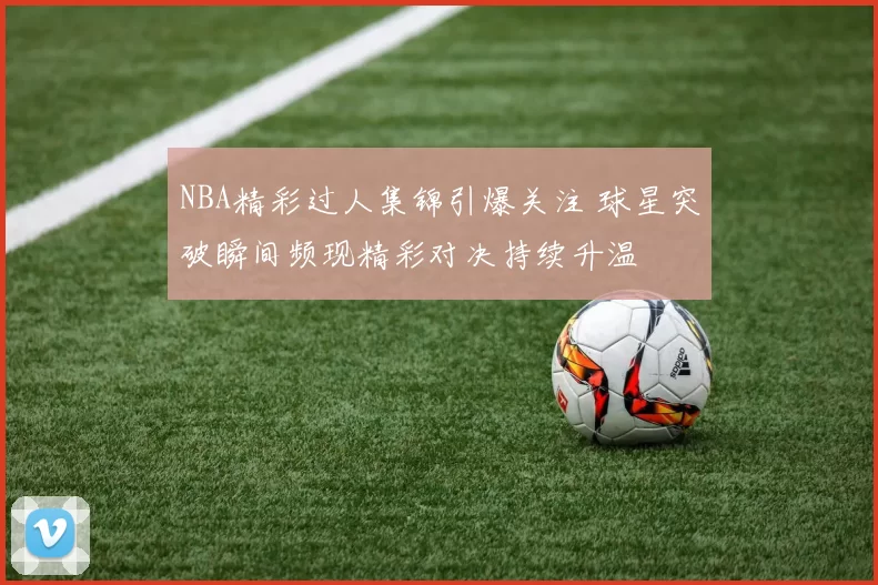 NBA精彩过人集锦引爆关注 球星突破瞬间频现精彩对决持续升温