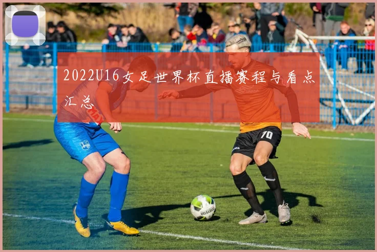 2022U16女足世界杯直播赛程与看点汇总