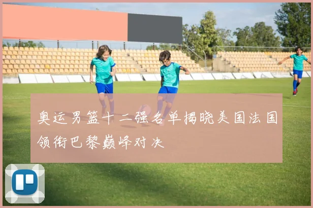 奥运男篮十二强名单揭晓美国法国领衔巴黎巅峰对决
