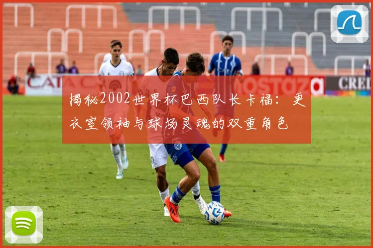揭秘2002世界杯巴西队长卡福:更衣室领袖与球场灵魂的双重角色
