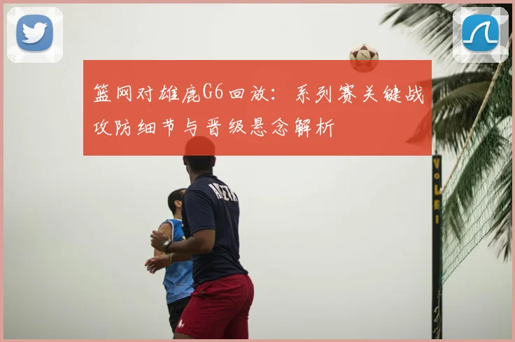 篮网对雄鹿G6回放：系列赛关键战攻防细节与晋级悬念解析