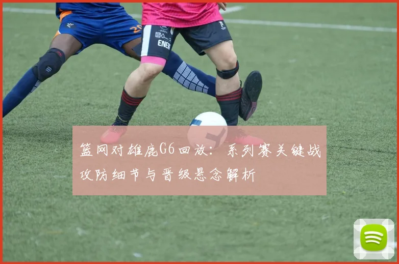 篮网对雄鹿G6回放:系列赛关键战攻防细节与晋级悬念解析